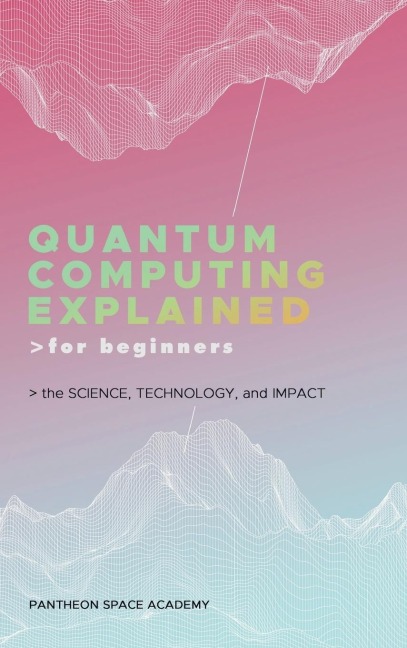 QUANTUM COMPUTING EXPLAINED FOR BEGINNERS: THE SCIENCE, TECHNOLOGY, AND IMPACT