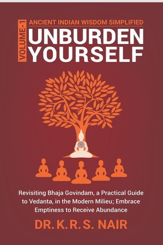 Ancient Indian Wisdom Simplified UNBURDEN YOURSELF Revisiting Bhaja Govindam, a Practical Guide to Vedanta, in the Modern Milieu; Embrace Emptiness to Receive Abundance