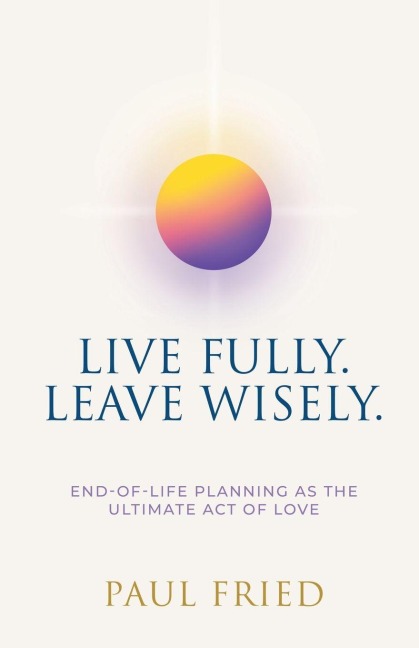 Live Fully. Leave Wisely.: End-Of-Life Planning As The Ultimate Act Of Love