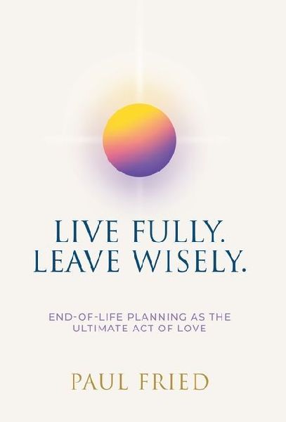 Live Fully. Leave Wisely.: End-Of-Life Planning As The Ultimate Act Of Love