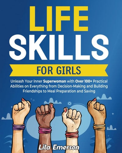 Life Skills for Girls Unleash Your Inner Superwoman with Over 100+ Practical Abilities on Everything from Decision-Making and Building Friendships to Meal Preparation and Saving