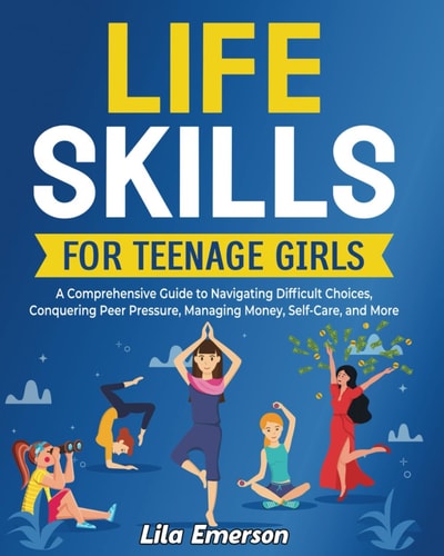 Life Skills for Teenage Girls A Comprehensive Guide to Navigating Difficult Choices, Conquering Peer Pressure, Managing Money, Self-Care, and More