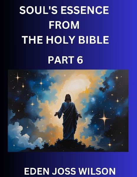 Souls Essence from The Holy Bible (Part 6)- A Theological Expedition, the Pursuit of Divine Revelation and Truth based on the Holy Bible, Unfolding the Character of Soul and God in Scripture