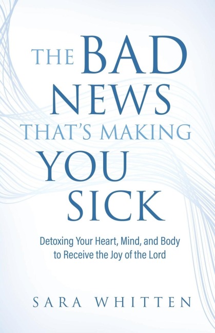The Bad New That's Making You Sick: Detoxing Your Heart, Mind, and Body to Receive the Joy of the Lord: Detoxing Your Heart