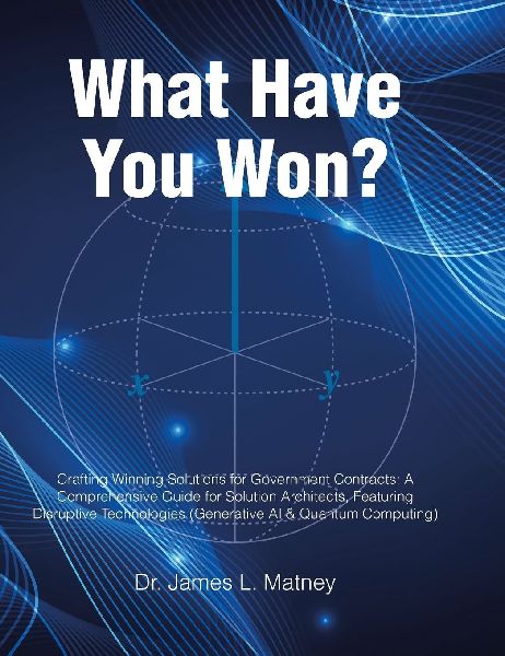 What Have You Won?: Crafting Winning Solutions for Government Contracts: A Comprehensive Guide for Solutions Architects, Featuring Disruptive Technologies (Generative AI and Quantum Computing)