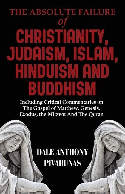 The Absolute Failure of Christianity, Judaism, Islam, Hinduism and Buddhism: Including Critical Commentaries on The Gospel of Matthew, Genesis, Exodus, the Mitzvot And The Quran