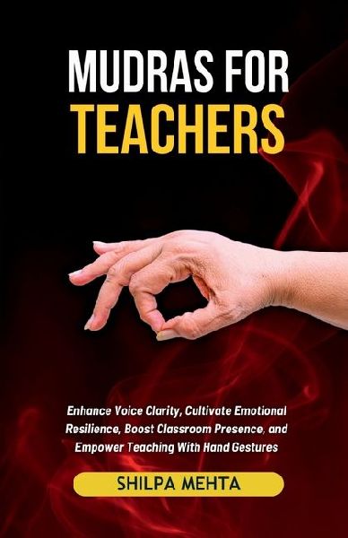 Mudras For Teachers: Enhance Voice Clarity, Cultivate Emotional Resilience, Boost Classroom Presence, and Empower Teaching With Hand Gestures