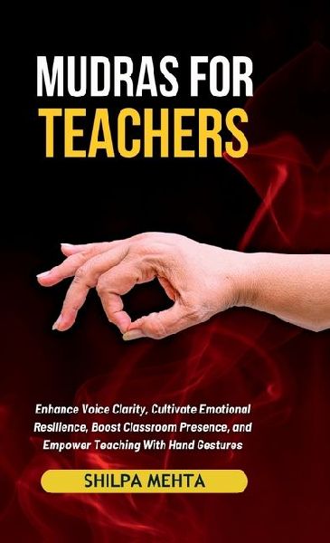Mudras For Teachers: Enhance Voice Clarity, Cultivate Emotional Resilience, Boost Classroom Presence, and Empower Teaching With Hand Gestures