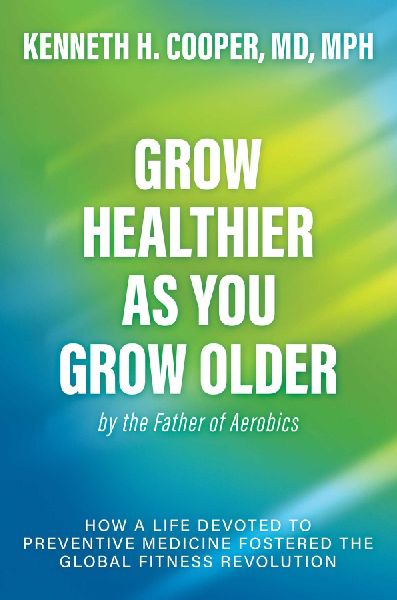 Grow Healthier as You Grow Older by the Father of Aerobics: How a Life Devoted to Preventive Medicine Fostered the Global Fitness Revolution