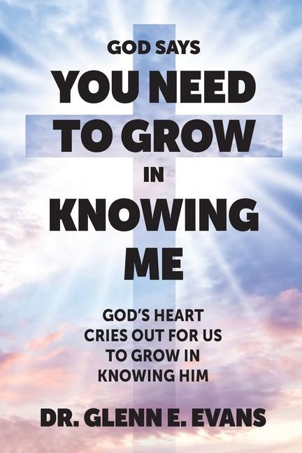 God Says You Need to Grown in Knowing Me: Gods Heart Cries Out for Us to Grow in Knowing Him