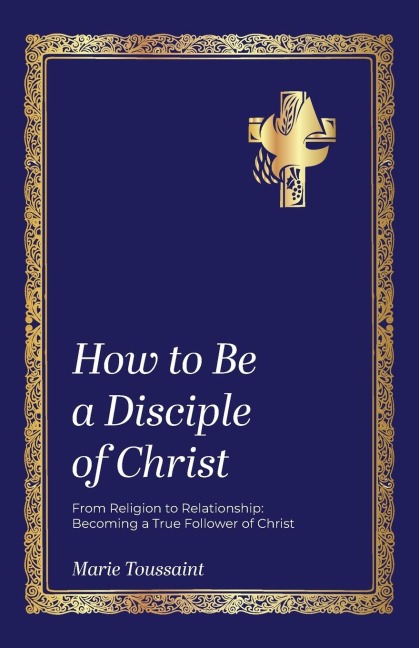 How to Be a Disciple of Christ: From Religion to Relationships, Becoming a True Follower of Christ