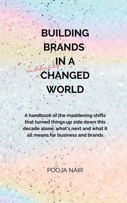 Building Brands In A Suddenly Changed World: A handbook of the maddening shifts that turned things up side down this decade alone, whats next and what it all means for business and brands.