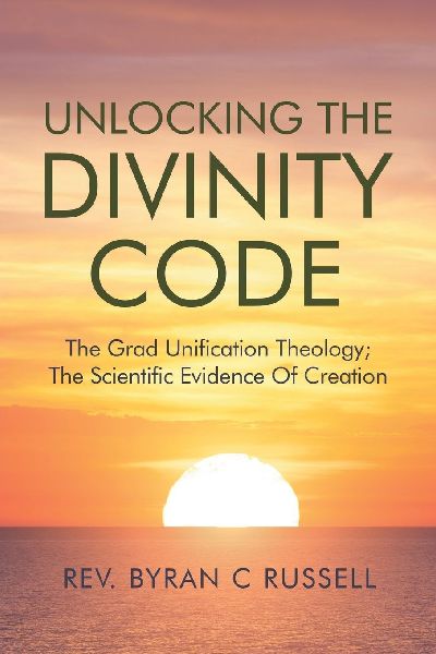 Unlocking The Divinity Code: The Grand Unification Theology; The Scientific Evidence For Creation