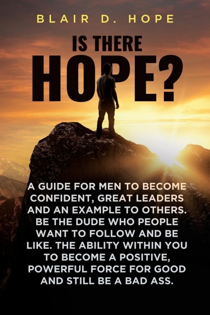 Is There Hope?: A GUIDE FOR MEN TO BECOME CONFIDENT, GREAT LEADERS AND AN EXAMPLE TO OTHERS. BE THE DUDE WHO PEOPLE WANT TO FOLLOW AND BE LIKE. THE ABILITY WITHIN YOU TO BECOME A POSITIVE, POWERFUL FORCE FOR GOOD AND STILL BE A BAD ASS.
