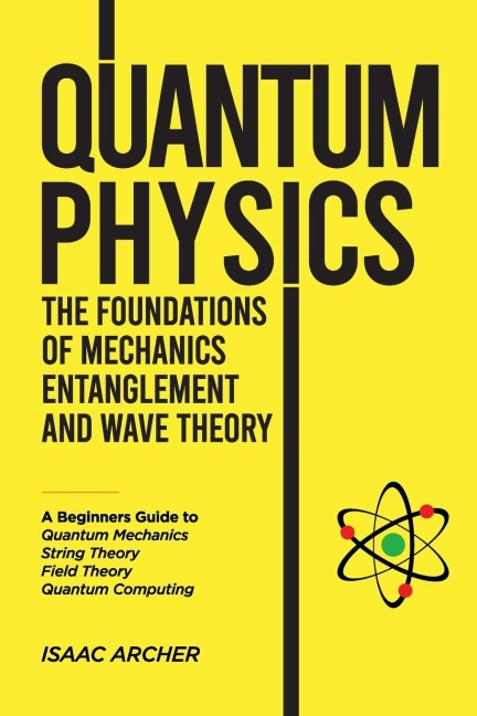 QUANTUM PHYSICS The Foundations of Mechanics, Entanglement and Wave Theory: A Beginners Guide to Quantum Mechanics, String Theory, Field Theory and Quantum Computing