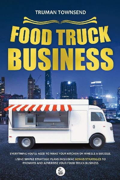 Food Truck Business: Everything Youll Need To Make Your Kitchen On Wheels A Success. Using Simple Strategic Plans Including Bonus Strategies To Promote And Advertise Your Food Truck Business