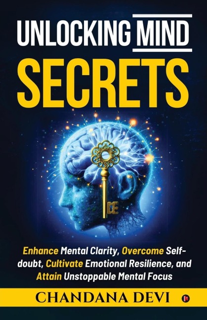 Unlocking Mind Secrets: Enhance Mental Clarity, Overcome Self-doubt, Cultivate Emotional Resilience, and Attain Unstoppable Mental Focus