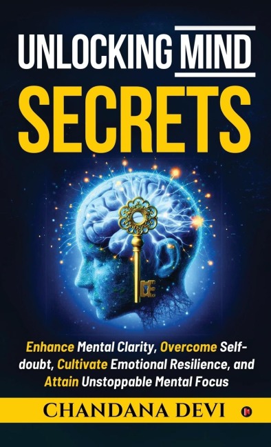 Unlocking Mind Secrets: Enhance Mental Clarity, Overcome Self-doubt, Cultivate Emotional Resilience, and Attain Unstoppable Mental Focus