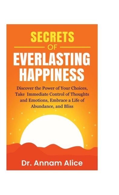 Secrets of EVERLASTING HAPPINESS: Discover the Power of Your Choices, Take Immediate Control of Thoughts and Emotions, Embrace A Life of Abundance and Bliss
