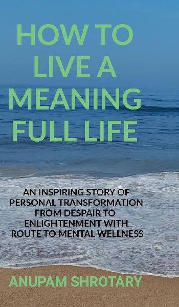 How to Live a Meaning Full Life: An Inspiring Story of Personal Transformation from Despair to Enlightenment with Route to Mental Wellness