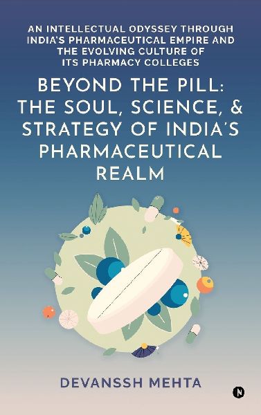 Beyond the Pill: The Soul, Science, and Strategy of Indias Pharmaceutical Realm: An Intellectual Odyssey through Indias Pharmaceutical Empire and the Evolving Culture of Its Pharmacy Colleges
