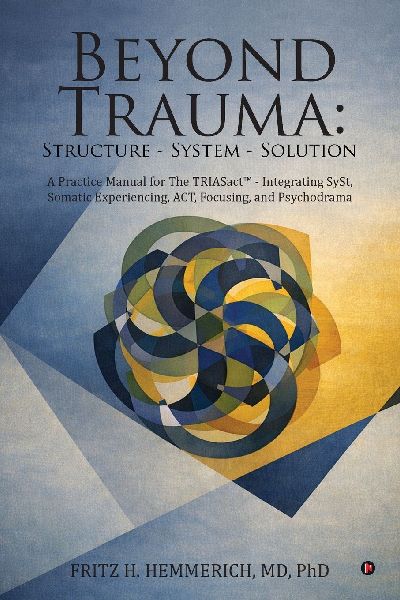 Beyond Trauma: Structure - System - Solution: A Practice Manual for The TRIASact - Integrating SySt, Somatic Experiencing, ACT, Focusing, and Psychodrama