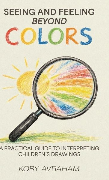 Seeing and Feeling Beyond Colors, A PRACTICAL GUIDE TO INTERPRETING CHILDRENS DRAWINGS