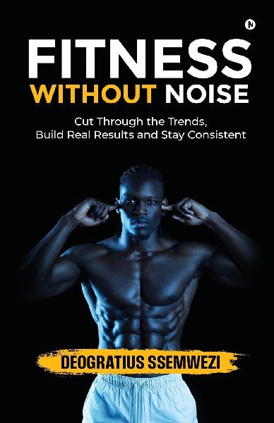 Fitness Without Noise: Cut Through the Trends, Build Real Results and Stay Consistent