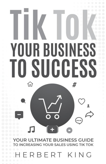 TIK TOK YOUR BUSINESS TO SUCCESS: YOUR ULTIMATE BUSINESS GUIDE TO INCREASING YOUR SALES USING TIK TOK