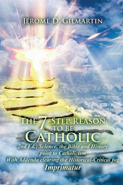 The 7-Step Reason to Be Catholic: 2nd Ed.; Science, the Bible and History Point to Catholicism with Addenda Clearing the Historical-Critical Fog Imprimatur