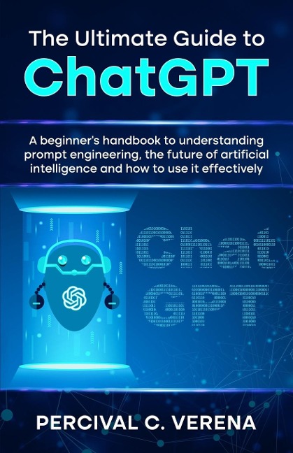 The Ultimate Guide to ChatGPT: A beginners handbook to understanding prompt engineering, the future of artificial intelligence and how to use it effectively