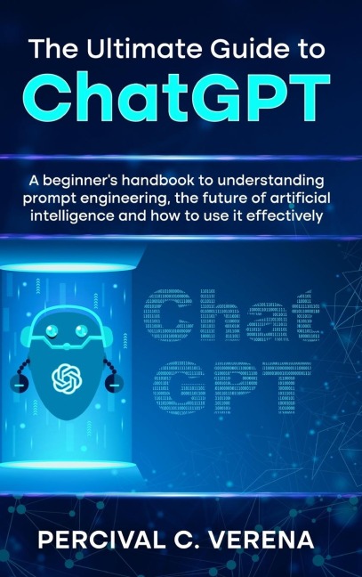 The Ultimate Guide to ChatGPT: A Beginners Handbook to Understanding Prompt Engineering, the Future of Artificial Intelligence and How to Use It Effectively