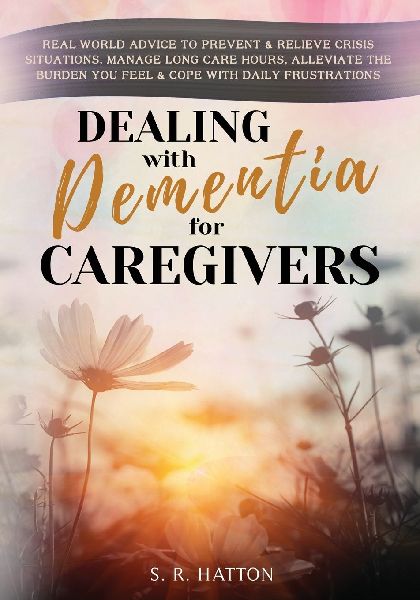 DEALING WITH DEMENTIA FOR CAREGIVERS: Real-World Advice to Prevent & Relieve Crisis Situations, Manage Long Care Hours, Alleviate the Burden You Feel & Cope with Daily Frustrations