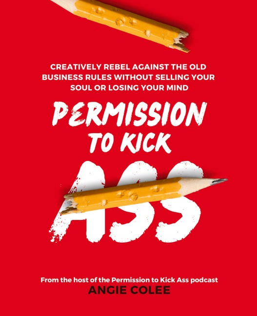 Permission to Kick Ass: Creatively Rebel Against the Old Business Rules without Selling Your Soul or Losing Your Mind