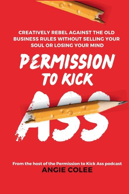 Permission to Kick Ass: Creatively Rebel Against the Old Business Rules without Selling Your Soul or Losing Your Mind