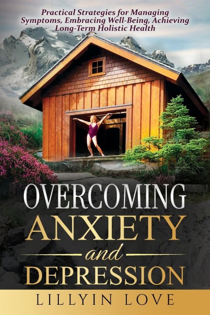 OVERCOMING ANXIETY AND DEPRESSION: Practical Strategies for Managing Symptoms, Embracing Well-Being, Achieving Long-Term Holistic Health