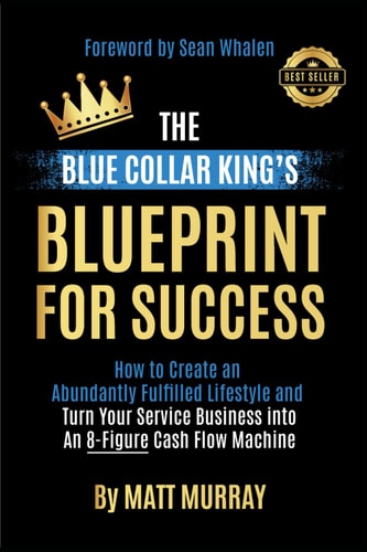 The Blue Collar King's Blueprint for Success How to Create an Abundantly Fulfilled Lifestyle and Turn Your Service Business Into an 8-Figure Cash Flow Machine