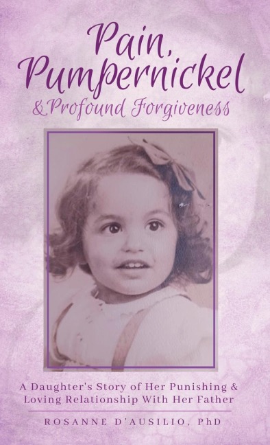 Pain,  Pumpernickel & Profound Forgiveness: A Daughters Story of her Punishing & Loving Relationship with her Father