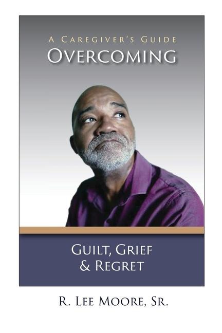 Overcoming Guilt, Grief, & Regret: A Caregivers Guide