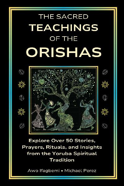 The Sacred Teachings of the Orishas: Explore Over 50 Stories, Prayers, Rituals and Insights from the Yoruba Spiritual Tradition