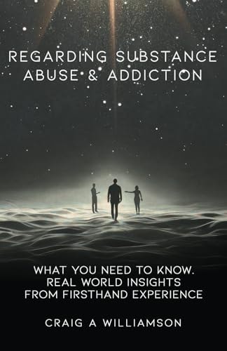 Regarding Substance Abuse and Addiction What You Need to Know. Real World Insights from Firsthand Experience