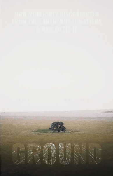 GROUND: How Modernity Disconnected from the Earth, Why it Matters, & How to Fix It