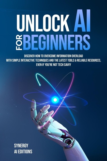 Unlock AI For Beginners: Discover How To Overcome Information Overload With Simple Interactive Techniques And The Latest Tools & Reliable Resources, Even If Your Not Tech Savvy