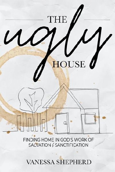The Ugly House: Finding Home in God's Work of Salvation & Sanctification
