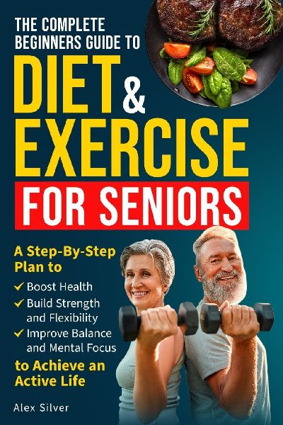 THE COMPLETE BEGINNERS GUIDE TO DIET AND EXERCISE FOR SENIORS: A Step-By-Step Plan to Boost Health, Build Strength and Flexibility, Improve Balance and Mental Focus to Achieve an Active Life