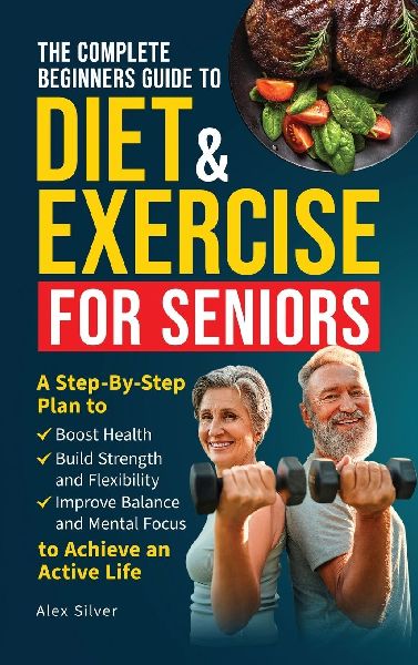 The Complete Beginners Guide to Diet and Exercise for Seniors: A Step-By-Step Plan to Boost Health, Build Strength and Flexibility, Improve Balance and Mental Focus to Achieve an Active Life