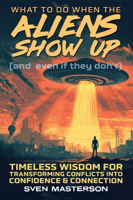 What to Do When the Aliens Show Up (and Even If They Dont): Timeless Wisdom For Transforming Conflicts Into Confidence & Connection