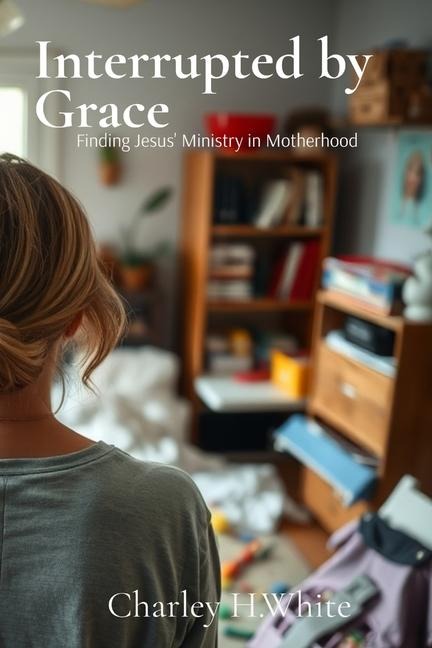 Interrupted by Grace: Finding Jesus' Ministry in Motherhood: Finding Jesus' Ministry in Motherhood