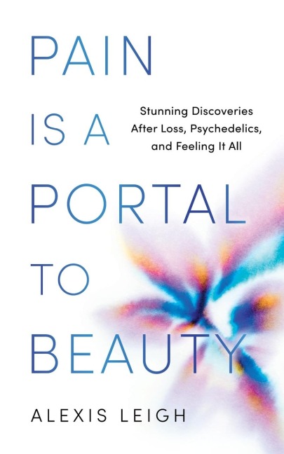 Pain Is a Portal to Beauty: Stunning Discoveries After Loss, Psychedelics, and Feeling It All