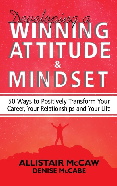 Developing A Winning Attitude and Mindset: 50 Ways to Positively Transform Your Career, Your Relationships and Your Life